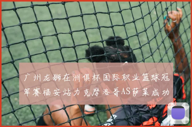 广州龙狮在洲俱杯国际职业篮球冠军赛福安站力克摩洛哥AS萨莱成功晋级