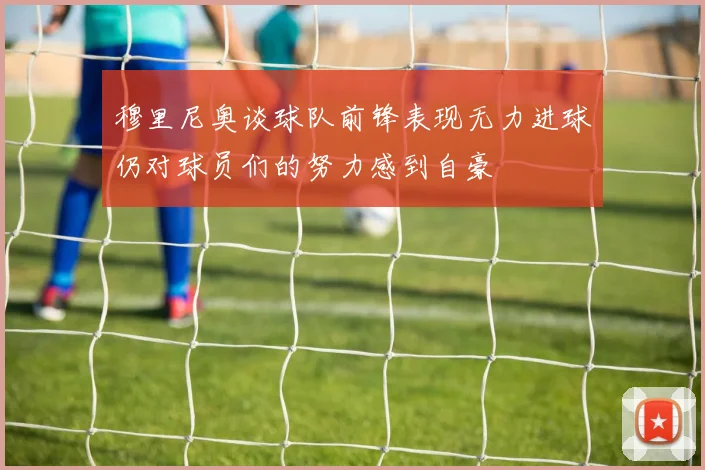 穆里尼奥谈球队前锋表现无力进球仍对球员们的努力感到自豪