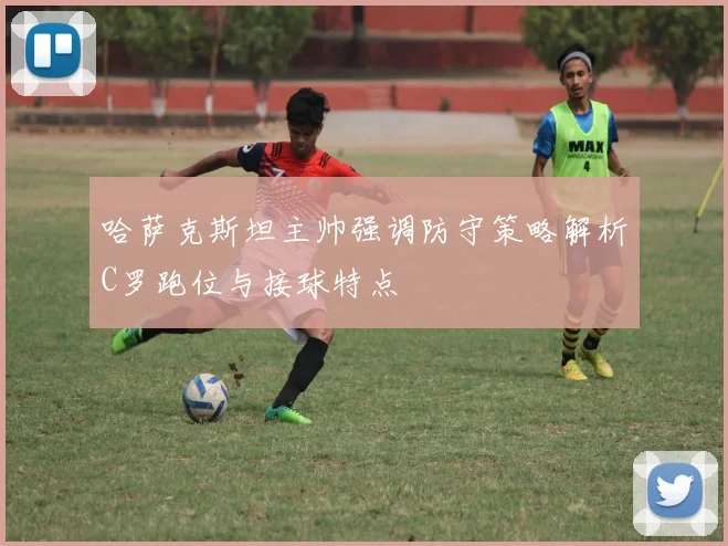 哈萨克斯坦主帅强调防守策略解析C罗跑位与接球特点