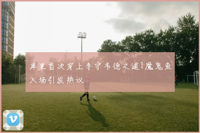 库里首次穿上李宁韦德之道1魔鬼鱼入场引发热议