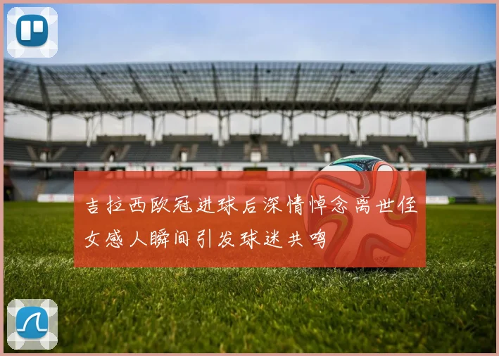 吉拉西欧冠进球后深情悼念离世侄女感人瞬间引发球迷共鸣