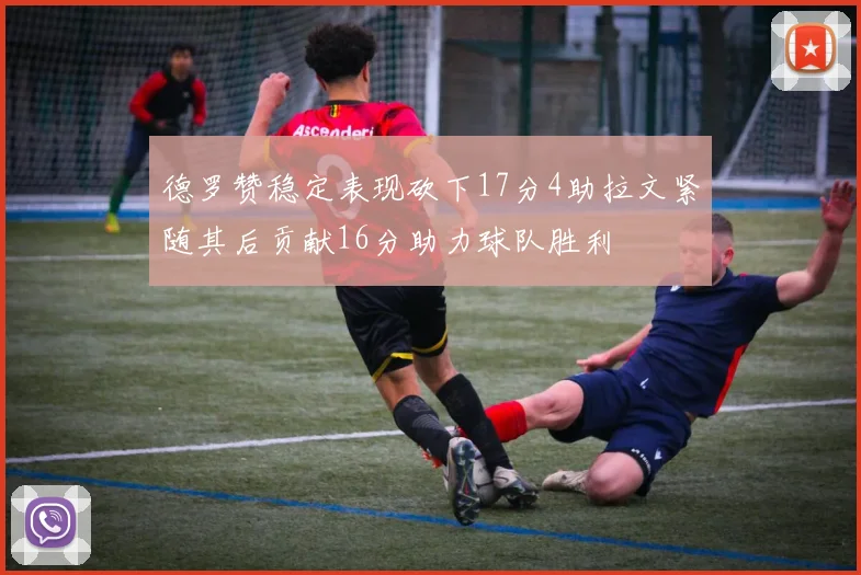 德罗赞稳定表现砍下17分4助拉文紧随其后贡献16分助力球队胜利