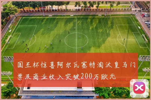 国王杯惊喜阿尔瓦塞特淘汰皇马门票及商业收入突破200万欧元