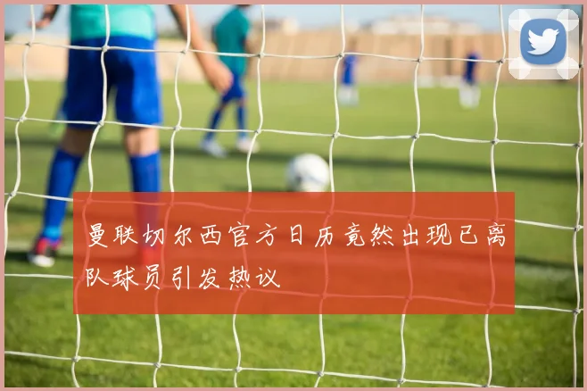 曼联切尔西官方日历竟然出现已离队球员引发热议