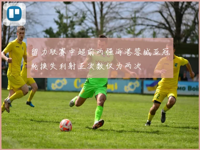 留力联赛中超前两强海港蓉城亚冠轮换失利射正次数仅为两次