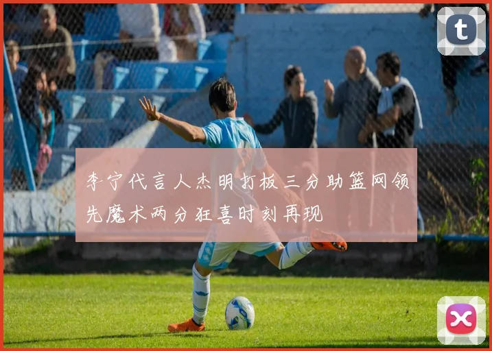 李宁代言人杰明打板三分助篮网领先魔术两分狂喜时刻再现