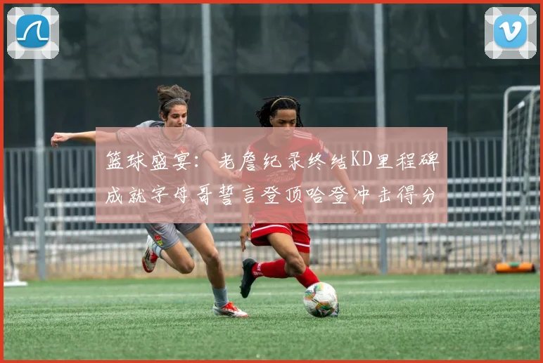 篮球盛宴：老詹纪录终结KD里程碑成就字母哥誓言登顶哈登冲击得分前十