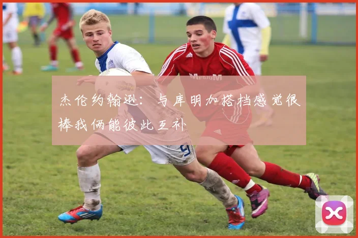 杰伦约翰逊：与库明加搭档感觉很棒我俩能彼此互补