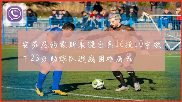 安芬尼西蒙斯表现出色16投10中砍下23分助球队迎战困难局面