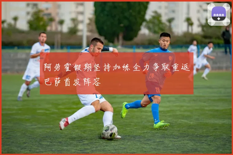 阿劳霍假期坚持加练全力争取重返巴萨首发阵容