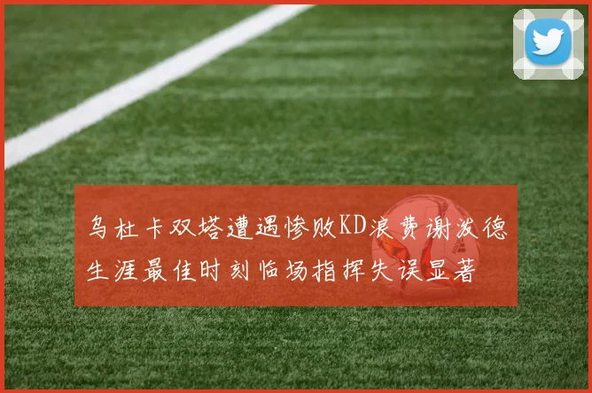 乌杜卡双塔遭遇惨败KD浪费谢泼德生涯最佳时刻临场指挥失误显著