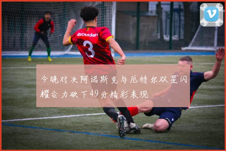 今晚对决阿诺斯克与厄特尔双星闪耀合力砍下49分精彩表现