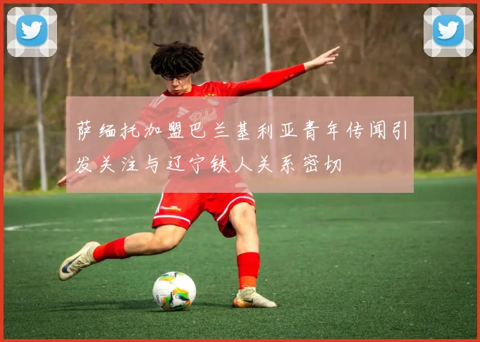 萨缅托加盟巴兰基利亚青年传闻引发关注与辽宁铁人关系密切
