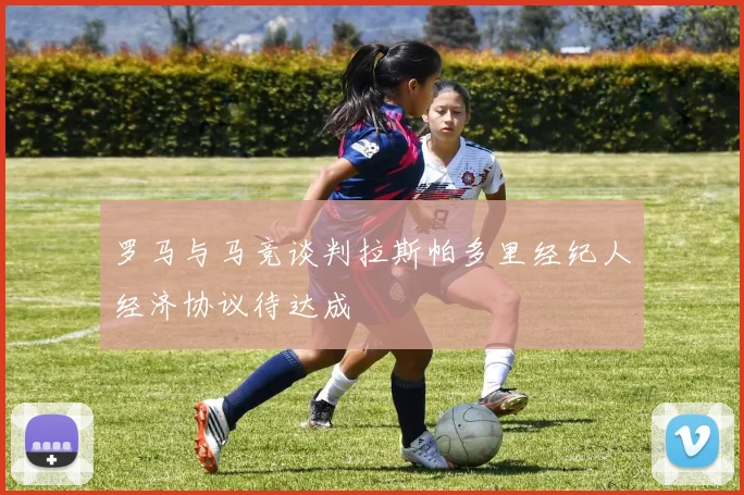 罗马与马竞谈判拉斯帕多里经纪人经济协议待达成