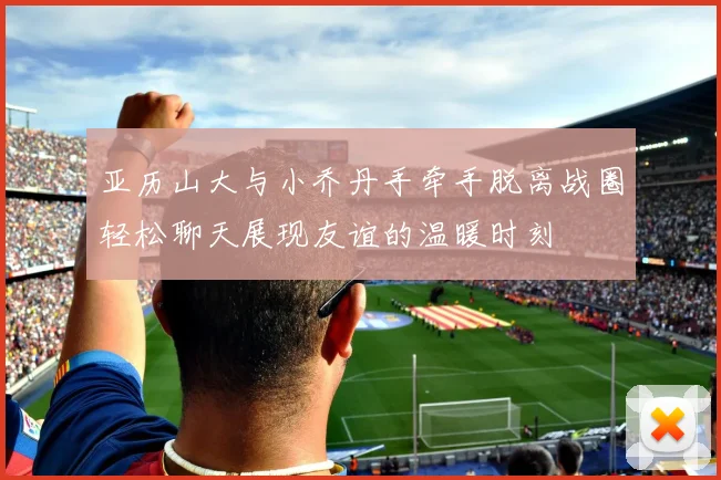 亚历山大与小乔丹手牵手脱离战圈轻松聊天展现友谊的温暖时刻